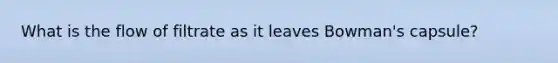 What is the flow of filtrate as it leaves Bowman's capsule?