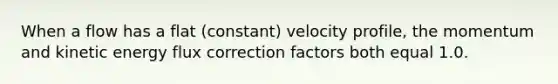 When a flow has a flat (constant) velocity profile, the momentum and kinetic energy flux correction factors both equal 1.0.