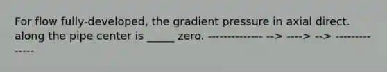 For flow fully-developed, the gradient pressure in axial direct. along the pipe center is _____ zero. -------------- --> ----> --> --------------