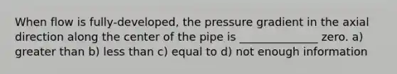 When flow is fully-developed, the pressure gradient in the axial direction along the center of the pipe is ______________ zero. a) greater than b) less than c) equal to d) not enough information