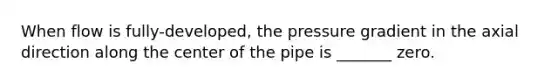 When flow is fully-developed, the pressure gradient in the axial direction along the center of the pipe is _______ zero.