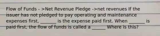 Flow of Funds - >Net Revenue Pledge ->net revenues If the issuer has not pledged to pay operating and maintenance expenses first, _______ is the expense paid first. When _______ is paid first, the flow of funds is called a ______ Where is this?