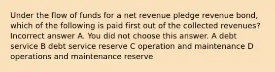 Under the flow of funds for a net revenue pledge revenue bond, which of the following is paid first out of the collected revenues? Incorrect answer A. You did not choose this answer. A debt service B debt service reserve C operation and maintenance D operations and maintenance reserve