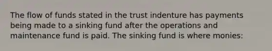 The flow of funds stated in the trust indenture has payments being made to a sinking fund after the operations and maintenance fund is paid. The sinking fund is where monies: