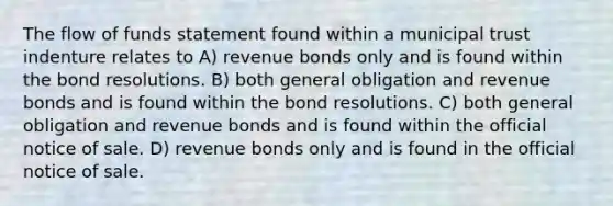 The flow of funds statement found within a municipal trust indenture relates to A) revenue bonds only and is found within the bond resolutions. B) both general obligation and revenue bonds and is found within the bond resolutions. C) both general obligation and revenue bonds and is found within the official notice of sale. D) revenue bonds only and is found in the official notice of sale.