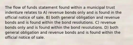 The flow of funds statement found within a municipal trust indenture relates to A) revenue bonds only and is found in the official notice of sale. B) both general obligation and revenue bonds and is found within the bond resolutions. C) revenue bonds only and is found within the bond resolutions. D) both general obligation and revenue bonds and is found within the official notice of sale.