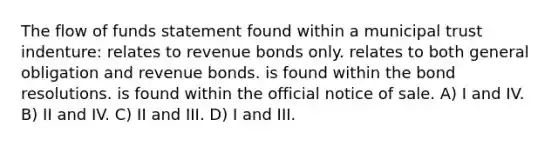 The flow of funds statement found within a municipal trust indenture: relates to revenue bonds only. relates to both general obligation and revenue bonds. is found within the bond resolutions. is found within the official notice of sale. A) I and IV. B) II and IV. C) II and III. D) I and III.