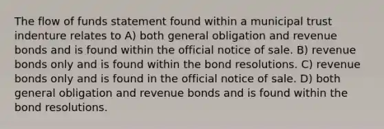 The flow of funds statement found within a municipal trust indenture relates to A) both general obligation and revenue bonds and is found within the official notice of sale. B) revenue bonds only and is found within the bond resolutions. C) revenue bonds only and is found in the official notice of sale. D) both general obligation and revenue bonds and is found within the bond resolutions.