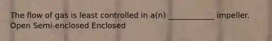 The flow of gas is least controlled in a(n) ____________ impeller. Open Semi-enclosed Enclosed