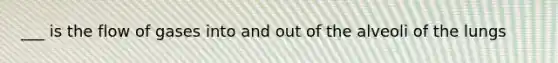 ___ is the flow of gases into and out of the alveoli of the lungs