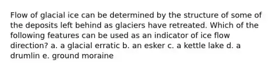 Flow of glacial ice can be determined by the structure of some of the deposits left behind as glaciers have retreated. Which of the following features can be used as an indicator of ice flow direction? a. a glacial erratic b. an esker c. a kettle lake d. a drumlin e. ground moraine