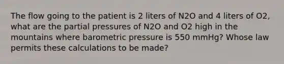 The flow going to the patient is 2 liters of N2O and 4 liters of O2, what are the partial pressures of N2O and O2 high in the mountains where barometric pressure is 550 mmHg? Whose law permits these calculations to be made?