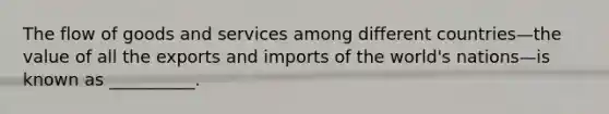 The flow of goods and services among different countries—the value of all the exports and imports of the world's nations—is known as __________.