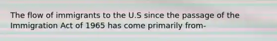 The flow of immigrants to the U.S since the passage of the Immigration Act of 1965 has come primarily from-