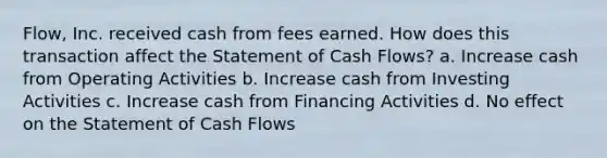 Flow, Inc. received cash from fees earned. How does this transaction affect the Statement of Cash Flows? a. Increase cash from Operating Activities b. Increase cash from Investing Activities c. Increase cash from Financing Activities d. No effect on the Statement of Cash Flows