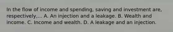 In the flow of income and spending, saving and investment are, respectively,... A. An injection and a leakage. B. Wealth and income. C. Income and wealth. D. A leakage and an injection.