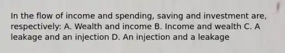 In the flow of income and spending, saving and investment are, respectively: A. Wealth and income B. Income and wealth C. A leakage and an injection D. An injection and a leakage