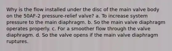 Why is the flow installed under the disc of the main valve body on the 50AF-2 pressure-relief valve? a. To increase system pressure to the main diaphragm. b. So the main valve diaphragm operates properly. c. For a smoother flow through the valve diaphragm. d. So the valve opens if the main valve diaphragm ruptures.