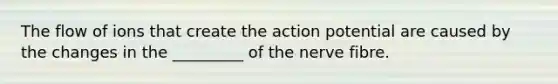 The flow of ions that create the action potential are caused by the changes in the _________ of the nerve fibre.