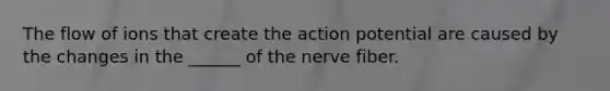 The flow of ions that create the action potential are caused by the changes in the ______ of the nerve fiber.