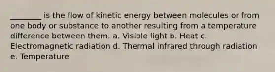 ________ is the flow of kinetic energy between molecules or from one body or substance to another resulting from a temperature difference between them. a. Visible light b. Heat c. Electromagnetic radiation d. Thermal infrared through radiation e. Temperature