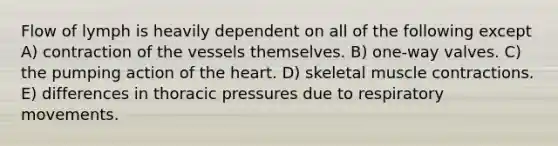 Flow of lymph is heavily dependent on all of the following except A) contraction of the vessels themselves. B) one-way valves. C) the pumping action of the heart. D) skeletal muscle contractions. E) differences in thoracic pressures due to respiratory movements.