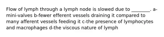 Flow of lymph through a lymph node is slowed due to ________. a-mini-valves b-fewer efferent vessels draining it compared to many afferent vessels feeding it c-the presence of lymphocytes and macrophages d-the viscous nature of lymph