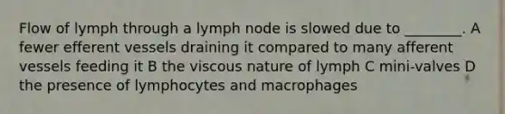 Flow of lymph through a lymph node is slowed due to ________. A fewer efferent vessels draining it compared to many afferent vessels feeding it B the viscous nature of lymph C mini-valves D the presence of lymphocytes and macrophages