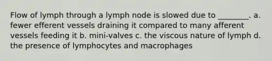 Flow of lymph through a lymph node is slowed due to ________. a. fewer efferent vessels draining it compared to many afferent vessels feeding it b. mini-valves c. the viscous nature of lymph d. the presence of lymphocytes and macrophages