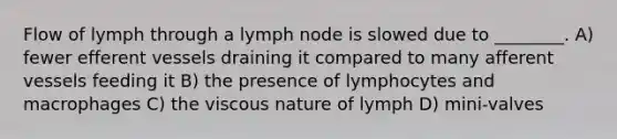 Flow of lymph through a lymph node is slowed due to ________. A) fewer efferent vessels draining it compared to many afferent vessels feeding it B) the presence of lymphocytes and macrophages C) the viscous nature of lymph D) mini-valves