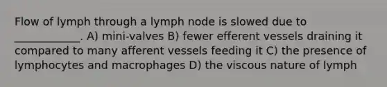 Flow of lymph through a lymph node is slowed due to ____________. A) mini-valves B) fewer efferent vessels draining it compared to many afferent vessels feeding it C) the presence of lymphocytes and macrophages D) the viscous nature of lymph