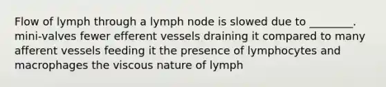 Flow of lymph through a lymph node is slowed due to ________. mini-valves fewer efferent vessels draining it compared to many afferent vessels feeding it the presence of lymphocytes and macrophages the viscous nature of lymph