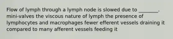 Flow of lymph through a lymph node is slowed due to ________. mini-valves the viscous nature of lymph the presence of lymphocytes and macrophages fewer efferent vessels draining it compared to many afferent vessels feeding it