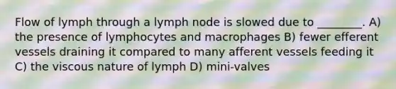 Flow of lymph through a lymph node is slowed due to ________. A) the presence of lymphocytes and macrophages B) fewer efferent vessels draining it compared to many afferent vessels feeding it C) the viscous nature of lymph D) mini-valves