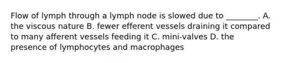 Flow of lymph through a lymph node is slowed due to ________. A. the viscous nature B. fewer efferent vessels draining it compared to many afferent vessels feeding it C. mini-valves D. the presence of lymphocytes and macrophages