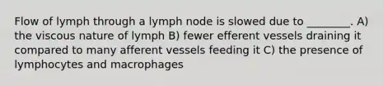 Flow of lymph through a lymph node is slowed due to ________. A) the viscous nature of lymph B) fewer efferent vessels draining it compared to many afferent vessels feeding it C) the presence of lymphocytes and macrophages