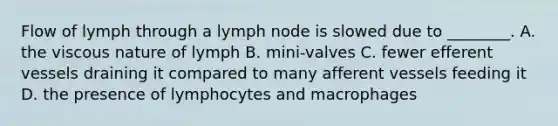 Flow of lymph through a lymph node is slowed due to ________. A. the viscous nature of lymph B. mini-valves C. fewer efferent vessels draining it compared to many afferent vessels feeding it D. the presence of lymphocytes and macrophages