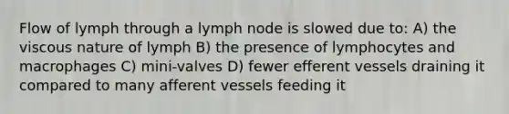 Flow of lymph through a lymph node is slowed due to: A) the viscous nature of lymph B) the presence of lymphocytes and macrophages C) mini-valves D) fewer efferent vessels draining it compared to many afferent vessels feeding it