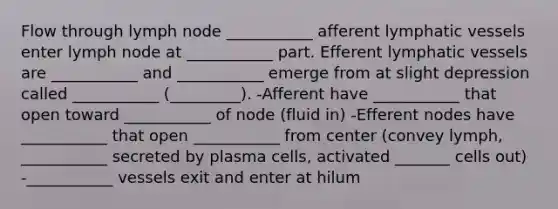 Flow through lymph node ___________ afferent lymphatic vessels enter lymph node at ___________ part. Efferent lymphatic vessels are ___________ and ___________ emerge from at slight depression called ___________ (_________). -Afferent have ___________ that open toward ___________ of node (fluid in) -Efferent nodes have ___________ that open ___________ from center (convey lymph, ___________ secreted by plasma cells, activated _______ cells out) -___________ vessels exit and enter at hilum