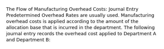 The Flow of Manufacturing Overhead Costs: Journal Entry Predetermined Overhead Rates are usually used. Manufacturing overhead costs is applied according to the amount of the allocation base that is incurred in the department. The following journal entry records the overhead cost applied to Department A and Department B: