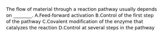 The flow of material through a reaction pathway usually depends on ________. A.Feed-forward activation B.Control of the first step of the pathway C.Covalent modification of the enzyme that catalyzes the reaction D.Control at several steps in the pathway