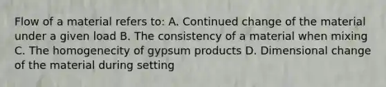 Flow of a material refers to: A. Continued change of the material under a given load B. The consistency of a material when mixing C. The homogenecity of gypsum products D. Dimensional change of the material during setting