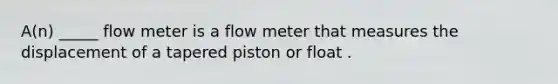 A(n) _____ flow meter is a flow meter that measures the displacement of a tapered piston or float .