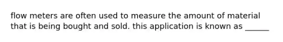 flow meters are often used to measure the amount of material that is being bought and sold. this application is known as ______