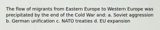 The flow of migrants from Eastern Europe to Western Europe was precipitated by the end of the Cold War and: a. Soviet aggression b. German unification c. NATO treaties d. EU expansion