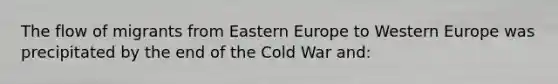 The flow of migrants from Eastern Europe to Western Europe was precipitated by the end of the Cold War and: