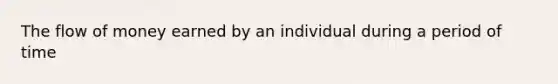 The flow of money earned by an individual during a period of time