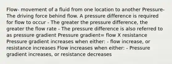 Flow- movement of a fluid from one location to another Pressure- The driving force behind flow. A pressure difference is required for flow to occur - The greater the pressure difference, the greater the flow rate - The pressure difference is also referred to as pressure gradient Pressure gradient= flow X resistance Pressure gradient increases when either: - flow increase, or resistance increases Flow increases when either: - Pressure gradient increases, or resistance decreases