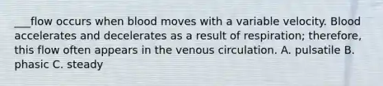 ___flow occurs when blood moves with a variable velocity. Blood accelerates and decelerates as a result of respiration; therefore, this flow often appears in the venous circulation. A. pulsatile B. phasic C. steady