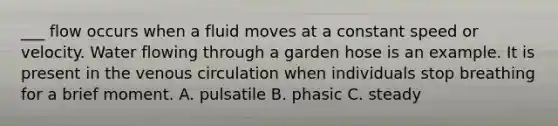 ___ flow occurs when a fluid moves at a constant speed or velocity. Water flowing through a garden hose is an example. It is present in the venous circulation when individuals stop breathing for a brief moment. A. pulsatile B. phasic C. steady